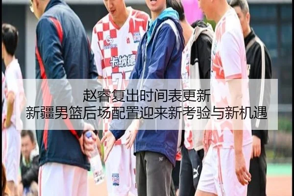 赵睿复出时间表更新 新疆男篮后场配置迎来新考验与新机遇 - WukongSports